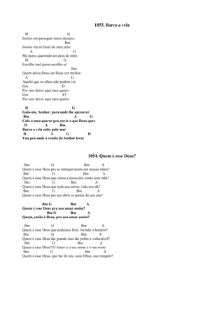 1053. Barco a vela
D G
Insisto em perseguir meus desejos,
Bm
Insisto em só fazer do meu jeito
A G
Me perco querendo ser deus de mim
D G
Escolhe mal quem escolhe só
Bm
Quem deixa Deus ser Deus ver melhor
A G
Aquilo que os olhos não podem ver
Gm D
Por isso deixo aqui meu querer
Gm A7
Por isso deixo aqui meu querer
D G
Guia-me, Senhor, para onde lhe aprouver
Bm A G
Calo o meu querer pra ouvir o que Deus quer
D A Bm
Barco a vela solto pelo mar
D A G D
Vou pra onde o vendo do Senhor levar
1054. Quem é esse Deus?
Bm G Bm A
Quem é esse Deus pra se entregar assim em nossas mãos?
Bm G Bm A
Quem é esse Deus que chora a nossa dor como uma mãe?
Bm G Bm A
Quem é esse Deus que pela sua morte, vida nos dá?
Bm G Bm A
Quem é esse Deus pra nos abrir as portas do seu céu?
Bm G Bm A
Quem é esse Deus pra nos amar assim?
Bm G Bm A
Quem, então é Deus, pra nos amar assim?
Bm G Bm A
Quem é esse Deus que podemos ferir, ferindo o homem?
Bm G Bm A
Quem é esse Deus tão grande mas tão pobre e vulnerável?
Bm G Bm A
Quem é esse Deus? O Amor é o seu nome e o seu rosto
Bm G Bm A
Quem é esse Deus, que faz de nós, seus filhos, sua imagem?
 