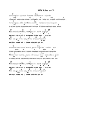 1056. Brilhar por Ti
D Bm
As vezes parece que ser um cristão não é fácil em meio a escuridão
F#m D G Em A
Ainda mais se eu pensar que não é minha a luz, mas a união com Deus que o brilho produz
D Bm
As vezes parece difícil entender que o cristão é exemplo mesmo sem o querer
F#m D Em G A
E por isso mesmo eu preciso orar pra que Deus me ilumine e assim eu possa brilhar
D7 G A D D7
Senhor eu quero brilhar por Ti quando o mundo se apagar
G A G A D
Eu quero que através da minha vida alguém possa Te enxergar
D7 G A G A G
Faze com que mesmo sem palavras eu fale do Teu amor
Em A7 D B7
Eu quero brilhar por Ti, brilhar onde quer que for
E C#m
As vezes eu temo que vou fracassar, pois eu sei que errei e continuo a errar
G#m E A F#m B
Mas se a minha luz parece extinguir, meu Deus me dá forças pra prosseguir
E C#m
Não importa o quanto eu tente me esforçar, eu só posso vencer se Ele me ajudar
G#m E F#m A B
E quando percebo que meu esforço é vão, o que devo fazer é segurar Sua mão
E7 A B E E7
Senhor eu quero brilhar por Ti quando o mundo se apagar
A B A B E
Eu quero que através da minha vida alguém possa Te enxergar
E7 A B A B A
Faze com que mesmo sem palavras eu fale do Teu amor
F#m B7 E
Eu quero brilhar por Ti, brilhar onde quer que for
 