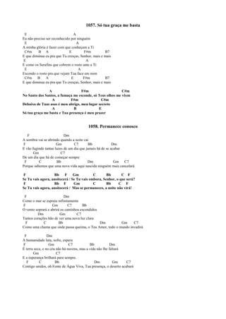 1057. Só tua graça me basta
E A
Eu não preciso ser reconhecido por ninguém
E A
A minha glória é fazer com que conheçam a Ti
C#m B A E F#m B7
E que diminua eu pra que Tu cresças, Senhor, mais e mais
E A
E como os Serafins que cobrem o rosto ante a Ti
E A
Escondo o rosto pra que vejam Tua face em mim
C#m B A E F#m B7
E que diminua eu pra que Tu cresças, Senhor, mais e mais
A F#m C#m
No Santo dos Santos, a fumaça me esconde, só Teus olhos me vêem
A F#m C#m
Debaixo de Tuas asas é meu abrigo, meu lugar secreto
A B E
Só tua graça me basta e Tua presença é meu prazer
1058. Permanece conosco
F Dm
A sombra vai se abrindo quando a noite cai
F Gm C7 Bb Dm
E vão fugindo tantas luzes de um dia que jamais há de se acabar
Gm C7
De um dia que há de começar sempre
F C Bb Dm Gm C7
Porque sabemos que uma nova vida aqui nascida ninguém mais cancelará
F Bb F Gm C Bb C F
Se Tu vais agora, anoitecerá / Se Tu vais embora, Senhor, o que será?
F Bb F Gm C Bb C F
Se Tu vais agora, anoitecerá / Mas se permaneces, a noite não virá!
F Dm
Como o mar se espraia infinitamente
F Gm C7 Bb
O vento soprará e abrirá os caminhos escondidos
Dm Gm C7
Tantos corações hão de ver uma nova luz clara
F C Bb Dm Gm C7
Como uma chama que onde passa queima, o Teu Amor, todo o mundo invadirá
F Dm
A humanidade luta, sofre, espera
F Gm C7 Bb Dm
É terra seca, e no céu não há nuvens, mas a vida não lhe faltará
Gm C7
E a esperança brilhará para sempre.
F C Bb Dm Gm C7
Contigo unidos, oh Fonte de Água Viva, Tua presença, o deserto acabará
 