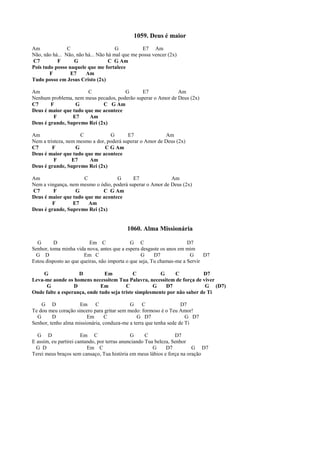 1059. Deus é maior
Am C G E7 Am
Não, não há... Não, não há... Não há mal que me possa vencer (2x)
C7 F G C G Am
Pois tudo posso naquele que me fortalece
F E7 Am
Tudo posso em Jesus Cristo (2x)
Am C G E7 Am
Nenhum problema, nem meus pecados, poderão superar o Amor de Deus (2x)
C7 F G C G Am
Deus é maior que tudo que me acontece
F E7 Am
Deus é grande, Supremo Rei (2x)
Am C G E7 Am
Nem a tristeza, nem mesmo a dor, poderá superar o Amor de Deus (2x)
C7 F G C G Am
Deus é maior que tudo que me acontece
F E7 Am
Deus é grande, Supremo Rei (2x)
Am C G E7 Am
Nem a vingança, nem mesmo o ódio, poderá superar o Amor de Deus (2x)
C7 F G C G Am
Deus é maior que tudo que me acontece
F E7 Am
Deus é grande, Supremo Rei (2x)
1060. Alma Missionária
G D Em C G C D7
Senhor, toma minha vida nova, antes que a espera desgaste os anos em mim
G D Em C G D7 G D7
Estou disposto ao que queiras, não importa o que seja, Tu chamas-me a Servir
G D Em C G C D7
Leva-me aonde os homens necessitem Tua Palavra, necessitem de força de viver
G D Em C G D7 G (D7)
Onde falte a esperança, onde tudo seja triste simplesmente por não saber de Ti
G D Em C G C D7
Te dou meu coração sincero para gritar sem medo: formoso é o Teu Amor!
G D Em C G D7 G D7
Senhor, tenho alma missionária, conduza-me a terra que tenha sede de Ti
G D Em C G C D7
E assim, eu partirei cantando, por terras anunciando Tua beleza, Senhor
G D Em C G D7 G D7
Terei meus braços sem cansaço, Tua história em meus lábios e força na oração
 