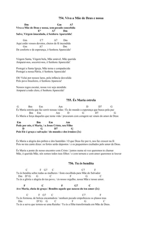 754. Viva a Mãe de Deus e nossa
Dm Gm A7
Viva a Mãe de Deus e nossa, sem pecado concebida
E° A7 Dm
Salve, Virgem imaculada, ó Senhora Aparecida!
Gm C7 A7 Dm
Aqui estão vossos devotos, cheios de fé incendida
Gm A7 Dm
De conforto e de esperança, ó Senhora Aparecida!
Virgem Santa, Virgem bela, Mãe amável, Mãe querida
Amparai-nos, socorrei-nos, ó Senhora Aparecida!
Protegei a Santa Igreja, Mãe terna e compadecida
Protegei a nossa Pátria, ó Senhora Aparecida!
Oh! Velai por nossos lares, pela infância desvalida
Pelo povo brasileiro, ó Senhora Aparecia!
Nossos rogos escutai, nossa voz seja atendida:
Amparai a todo clero, ó Senhora Aparecida!
755. És Maria estrela
G Bm Em Am D D7 G
És Maria estrela que faz sorrir nossas vidas / És do mundo a esperança que busca pela paz
Bm Em Am D G D7 G
És Maria a força daqueles que nesta vida / procuram com coragem ser sinais do amor de Deus
Em Bm Em Am
Pede por nós, ó Maria, / a Jesus Cristo, seu Filho
D G D7 G
Pois Ele é graça e salvação / do mundo e dos irmãos (2x)
És Maria a alegria dos pobres e dos humildes / O que Deus fez por ti, nos faz crescer na fé
Pois no teu canto dizes: os fortes serão depostos / e os pequeninos exaltados pelo amor de Deus.
És Maria a ponte do nosso encontro com Cristo / juntos numa só voz queremos te chamar
Mãe, ó querida Mãe, nós somos todos teus filhos / e com ternura e com amor queremos te louvar
756. Tu és bendita
C F G7 C C7 F
Tu és bendita sobre todas as mulheres / foste escolhida para Mãe do Salvador
Dm D°/G G C F G C
Tu és a glória e alegria do teu povo, / és nosso orgulho, nossa Mãe e nosso amor.
F C F G7 C
Ave Maria, cheia de graça / Bendito aquele que nasceu do teu amor (2x)
C F G7 C C7 F
Tu és formosa, de beleza encantadora / nenhum pecado empobreceu os planos teus
Dm D°/G G C F G C
Tu és a serva que tornou-se uma Rainha / Tu és a filha transformada em Mãe de Deus.
 