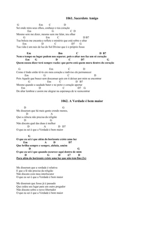 1061. Sacerdote Amigo
G Em C D
Sei onde mira seus olhos, conheço o teu coração
Em G C D
Mesmo sem me dizer, mesmo sem me falar, teu olhar
G Em C D B7
Tua beleza me encanta e reflete o mistério que está sobre o altar
Em D C D7 G
Tua vida é um raio de luz do Sol Divino que é o próprio Jesus
Em Bm C D B7
Nem o tempo ou lugar podem nos separar, pois o altar nos faz um só coração
Em G D C D7 G
Quem ousou dizer terá sempre razão: que perto está quem mora dentro do coração
G Em C D
Como é lindo então tê-lo em meu coração e indiviso ele permanecer
Em G C D
Pois Aquele que busco sem descansar quis em ti deixar por mim se encontrar
G Em C D B7
Mesmo quando a saudade bater e no peito o coração apertar
Em D C D7 G
Do altar lembrar e assim me alegrar na esperança de te reencontrar
1062. A Verdade é bem maior
D G
Me disseram que há mais gente crendo menos,
D A
Que a ciência não precisa da religião
D G
Não discuto qual das duas é melhor
D A D D7
O que eu sei é que a Verdade é bem maior
G
O que eu sei é que além do horizonte existe uma luz
Em A D D7
Que brilha sempre e sempre, aleluia, amém
D G
O que eu sei é que quando escurece aqui dentro de mim
D G D A7 D
Para além do horizonte existe uma luz que não tem fim (2x)
Me disseram que a verdade é relativa
E que a fé não precisa da religião
Não discuto com meu interlocutor
O que eu sei é que a Verdade é bem maior
Me disseram que Jesus já é passado
Que cedeu seu lugar para um outro pregador
Não discuto sobre o novo libertador
O que eu sei é que a Verdade é bem maior
 