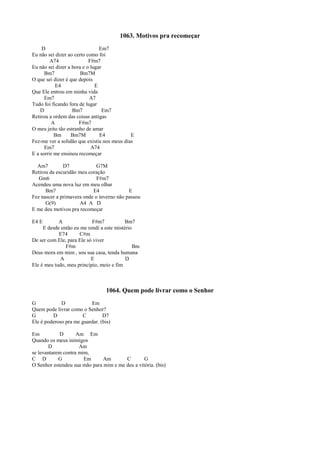 1063. Motivos pra recomeçar
D Em7
Eu não sei dizer ao certo como foi
A74 F#m7
Eu não sei dizer a hora e o lugar
Bm7 Bm7M
O que sei dizer é que depois
E4 E
Que Ele entrou em minha vida
Em7 A7
Tudo foi ficando fora de lugar
D Bm7 Em7
Retirou a ordem das coisas antigas
A F#m7
O meu jeito tão estranho de amar
Bm Bm7M E4 E
Fez-me ver a solidão que existia nos meus dias
Em7 A74
E a sorrir me ensinou recomeçar
Am7 D7 G7M
Retirou da escuridão meu coração
Gm6 F#m7
Acendeu uma nova luz em meu olhar
Bm7 E4 E
Fez nascer a primavera onde o inverno não passou
G(9) A4 A D
E me deu motivos pra recomeçar
E4 E A F#m7 Bm7
E desde então eu me rendi a este mistério
E74 C#m
De ser com Ele, para Ele só viver
F#m Bm
Deus mora em mim , sou sua casa, tenda humana
A E D
Ele é meu tudo, meu princípio, meio e fim
1064. Quem pode livrar como o Senhor
G D Em
Quem pode livrar como o Senhor?
G D C D7
Ele é poderoso pra me guardar. (bis)
Em D Am Em
Quando os meus inimigos
D Am
se levantarem contra mim,
C D G Em Am C G
O Senhor estendeu sua mão para mim e me deu a vitória. (bis)
 