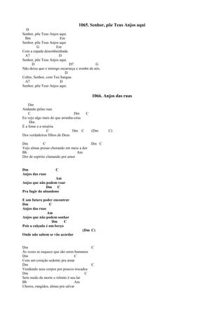 1065. Senhor, põe Teus Anjos aqui
D
Senhor, põe Teus Anjos aqui.
Bm Em
Senhor, põe Teus Anjos aqui
G Em
Com a espada desembainhada.
A7 D
Senhor, põe Teus Anjos aqui.
D D7 G
Não deixe que o inimigo escarneça e zombe de nós.
D
Cobre, Senhor, com Teu Sangue.
A7 D
Senhor, põe Teus Anjos aqui.
1066. Anjos das ruas
Dm
Andando pelas ruas
C Dm C
Eu vejo algo mais do que arranha-céus
Dm
É a fome e a miséria
C Dm C (Dm C)
Dos verdadeiros filhos de Deus
Dm C Dm C
Vejo almas presas chorando em meio a dor
Bb Am
Dor de espírito clamando por amor
Dm C
Anjos das ruas
Am
Anjos que não podem voar
Dm C
Pra fugir do abandono
E um futuro poder encontrar
Dm C
Anjos das ruas
Am
Anjos que não podem sonhar
Dm C
Pois a calçada é um berço
(Dm C)
Onde não sabem se vão acordar
Dm C
Às vezes se esquece que são seres humanos
Dm C
Com um coração sedento pra amar
Dm C
Vendendo seus corpos por poucos trocados
Dm C
Sem medo da morte o relento é seu lar
Bb Am
Choros, rangidos, almas pra salvar
 