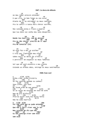 1067. As dores do silêncio
C# F#
Ao meu redor procuro entender
C# F#
O que vira, se bem longe eu vou estar
Bbm F# G#
Diante de ti eu entreguei os meus caminhos
Bbm F# G#
Pra te sentir e nunca mais chorar sozinho,
C# Fm F#
Mas cansado estou e fraco a esperar
C# F# G#
Que tua doce voz venha meu sono despertar,
C# Fm F#
Manda teu Espírito, vem me abraçar
Ebm G# Fm F#
Pra eu não chorar, preciso de ti aqui
Bbm G#
Pra me consolar (2x)
C# Fm F#
Só você faz o mar se acalmar
C# F# G#
E traz paz iluminando meu olhar
Bbm F# G#
Sabes ouvir as dores do silencio
Bbm F# G#
E persistir em esquecer os meus lamentos
C# Fm F#
Sei que em você encontro o meu alento
C# F# G#
Estendo as minhas mãos, entrego os meus sentimentos
1068. Sem você
E E/G# B/Eb
Minha vida, minha história
A9 C#m B E
Só fez sentido quando te conheci
E/G# B/Eb
Seus olhos, sua face
A9 C#m B/Eb
Me levam além do que pensei
C#m B C#m B/Eb A9
Se as vezes me escondo em você me acho
C#m B/Eb
Nem dá pra disfarçar
C#m B C#m B/Eb A9
Preciso dizer você faz muita falta
C#m B B7/9
Não há como explicar
E E/G# B/Eb C#m
Foi sem você que eu pude entender
G#m7 A9 E/G#
Que não é fácil viver sem Te ter
B/Eb C#m
Meu coração me diz que não
G#m7 A9 F#m7
Eu não consigo viver sem você
Am
Sem você
 
