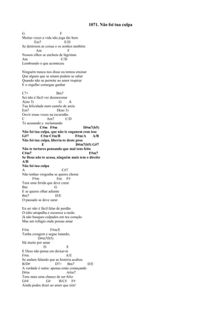 1071. Não foi tua culpa
G F
Muitas vezes a vida não joga tão bem
Em7 E/D
Se destroem as coisas e os sonhos também
Am F
Nossos olhos se enchem de lágrimas
Am C/D
Lembrando o que aconteceu
Ninguém nunca nos disse ou tentou ensinar
Que alguns que se amam podem se odiar
Quando não se permite ao amor respirar
E o orgulho consegue ganhar
C7+ Bm7
Sei não é fácil ver desmoronar
A(no 3) G A
Tua felicidade num castelo de areia
Em7 D(no 3)
Ouvir essas vozes na escuridão
C Am7 C/D
Te acusando e reclamando
C#m F#m D#m7(b5)
Não foi tua culpa, que não te enganem com isso
G#7 C#m C#m/B F#m/A A/B
Não foi tua culpa, liberta-te deste peso
E D#m7(b5) G#7
Não te tortures pensando que mal tens feito
C#m7 F#m7
Se Deus não te acusa, ninguém mais tem o direito
A/B
Não foi tua culpa
A C#7
Não tenhas vergonha se queres chorar
F#m Em F#
Tens uma ferida que deve curar
Bm G
E se queres olhar adiante
Bm7 D/E
O passado se deve sarar
Eu sei não é fácil falar de perdão
O ódio atrapalha e escurece a razão
Já não busques culpados em teu coração
Mas um refúgio onde possas amar
F#m F#m/E
Tenha coragem e segue lutando,
D#m7(b5)
Há muito por amar
D E
E Deus não pensa em deixar-te
F#m A/E
Se andam falando que as história acabou
B/D# D7+ Bm7 D/E
A verdade é outra: apenas estás começando
D#m A#m7
Tens mais uma chance de ser feliz
G#4 G# B/C# F#
Ainda podes dizer ao amor que sim!
 