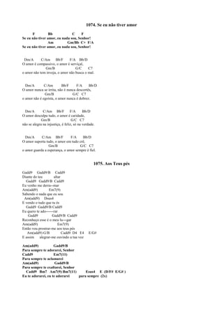 1074. Se eu não tiver amor
F Bb C F
Se eu não tiver amor, eu nada sou, Senhor!
Am Gm/Bb C+ F/A
Se eu não tiver amor, eu nada sou, Senhor!
Dm/A C/Am Bb/F F/A Bb/D
O amor é compassivo, o amor é serviçal,
Gm/B G/C C7
o amor não tem inveja, o amor não busca o mal.
Dm/A C/Am Bb/F F/A Bb/D
O amor nunca se irrita, não é nunca descortês,
Gm/B G/C C7
o amor não é egoísta, o amor nunca é dobrez.
Dm/A C/Am Bb/F F/A Bb/D
O amor desculpa tudo, o amor é caridade,
Gm/B G/C C7
não se alegra na injustiça, é feliz, só na verdade.
Dm/A C/Am Bb/F F/A Bb/D
O amor suporta tudo, o amor em tudo crê,
Gm/B G/C C7
o amor guarda a esperança, o amor sempre é fiel.
1075. Aos Teus pés
Gadd9 Gadd9/B Cadd9
Diante do teu altar
Gadd9 Gadd9/B Cadd9
Eu venho me derra--mar
Am(add9) Em7(9)
Sabendo o nada que eu sou
Am(add9) Dsus4
E vendo o tudo que tu és
Gadd9 Gadd9/B Cadd9
Eu quero te ado------rar
Gadd9 Gadd9/B Cadd9
Reconheço esse é o meu lu---gar
Am(add9) Em7(9)
Então vou prostrar-me aos teus pés
Am(add9) G/B Cadd9 D4 E4 E/G#
E assim alegrar-me ouvindo a tua voz
Am(add9) Gadd9/B
Para sempre te adorarei, Senhor
Cadd9 Em7(11)
Para sempre te aclamarei
Am(add9) Gadd9/B
Para sempre te exaltarei, Senhor
Cadd9 Bm7 Am7(9) Bm7(11) Esus4 E (D/F# E/G# )
Eu te adorarei, eu te adorarei para sempre (2x)
 