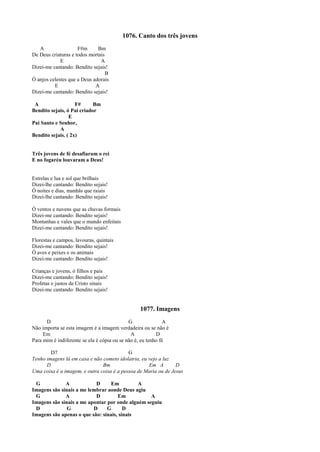 1076. Canto dos três jovens
A F#m Bm
De Deus criaturas e todos mortais
E A
Dizei-me cantando: Bendito sejais!
B
Ó anjos celestes que a Deus adorais
E A
Dizei-me cantando: Bendito sejais!
A F# Bm
Bendito sejais, ó Pai criador
E
Pai Santo e Senhor,
A
Bendito sejais. ( 2x)
Três jovens de fé desafiaram o rei
E no fogaréu louvaram a Deus!
Estrelas e lua e sol que brilhais
Dizei-lhe cantando: Bendito sejais!
Ó noites e dias, manhãs que raiais
Dizei-lhe cantando: Bendito sejais!
Ó ventos e nuvens que as chuvas formais
Dizei-me cantando: Bendito sejais!
Montanhas e vales que o mundo enfeitais
Dizei-me cantando: Bendito sejais!
Florestas e campos, lavouras, quintais
Dizei-me cantando: Bendito sejais!
Ó aves e peixes e os animais
Dizei-me cantando: Bendito sejais!
Crianças e jovens, ó filhos e pais
Dizei-me cantando: Bendito sejais!
Profetas e justos de Cristo sinais
Dizei-me cantando: Bendito sejais!
1077. Imagens
D G A
Não importa se esta imagem é a imagem verdadeira ou se não é
Em A D
Para mim é indiferente se ela é cópia ou se não é, eu tenho fé
D7 G
Tenho imagens lá em casa e não cometo idolatria, eu vejo a luz
D Bm Em A D
Uma coisa é a imagem, e outra coisa é a pessoa de Maria ou de Jesus
G A D Em A
Imagens são sinais a me lembrar aonde Deus agiu
G A D Em A
Imagens são sinais a me apontar por onde alguém seguiu
D G D G D
Imagens são apenas o que são: sinais, sinais
 
