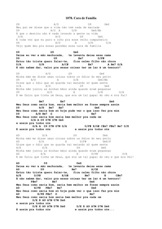 1078. Cara de Família
D9 A/D G9 Gm6
Meu pai me disse que a vida não tem nada de marcada
D9 A/D A G/B Gm6/Bb
E que o destino não é nada levando a gente na vida
D/A A/D G9 Gm6
E toda vez que eu paro e olho pra esse velho companheiro
D9 A/D A G/B G/A
Vejo quem deu pra essas paredes essa cara de família
D9 G9 Gm6
Deixa eu ver a mão machucada, te levanta deixa essa cama
D9 G9 Em7 D/F#
Estou tão triste quero falar-te, fica calmo filho não chora
D/A G/B A/C# Em7 A Bm7 G/A
E não sabem dar, valor pra essas coisas ter um lar é um tesouro!
D9 A/D G9 Gm6
Minha mãe me disse umas coisas sobre os ódios do meu peito
D9 A/D A G/B Gm6/Bb
Disse que o ódio que se guarda vai matando só quem sente
D/A A/D G9 Gm6
Minha mãe juntou as minhas mãos ainda quando eram pequenas
D9 A/D A G/B G/A
E me falou que tinha um Deus, que era um tal papai do céu e era Pai!
Bm7 Em7 Gm6
Meu Deus como seria bom, seria bem melhor se fosse sempre assim
D9 A/B Bm7 Em7 Gm6
Meu Deus como seria bom só hoje pude ver o que isso fez pra mim
D9 A/B Bm7 G Em7
Meu Deus como seria bom seria bem melhor pra cada um
G/A A D9 D7M G7M Gm6
e assim pra todos nós
G/A A D9 D7M G7M G/A D/F# E/G# C#m7 F#m7 Bm7 D/E
E assim pra todos nós e assim pra todos nós
A9 E/A D9 Dm6
Minha mãe me disse umas coisas sobre os ódios do meu peito
A9 E/A E D/F# Dm6/F
Disse que o ódio que se guarda vai matando só quem sente
A/E E/A D9 Dm6
Minha mãe juntou as minhas mãos ainda quando eram pequenas
A9 E/A E D/F# D/E
E me falou que tinha um Deus, que era um tal papai do céu e que era Pai!
A9 D9 Dm6
Deixa eu ver a mão machucada, te levanta deixa essa cama
A9 D9 Bm7 A/C#
Estou tão triste quero falar-te, fica calmo filho não chora
A/E D/F# E/G# Bm7 E C#m7
E não sabem dar, valor pra essas coisas ter um lar é um tesouro!
F#m7 Bm7 Dm6
Meu Deus como seria bom, seria bem melhor se fosse sempre assim
A9 E/F# F#m7 Bm7 Dm6
Meu Deus como seria bom só hoje pude ver o que isso fez pra mim
A9 E/F# F#m7 D Bm7
Meu Deus como seria bom seria bem melhor pra cada um
D/E E A9 A7M D7M Dm6
e assim pra todos nós
D/E E A9 A7M D7M Dm6 D/E E A9 A7M D7M Dm6
E assim pra todos nós e assim pra todos nós...
 