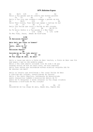 1079. Belíssimo Esposo
Em Em/D G/B C9 Em
Beijo a Tua paixão que me liberta das minhas paixões
D9 C9 Am C9 D4
Beijo a Tua cruz que condena e esmaga o pecado em mim
Em Em/D G/B C9 Em
Beijo Teus cravos, Tuas mãos que apaga o castigo do mal
D9 C9 Am C D4
Beijo Tua ferida que curou a ferida do meu coração
C D/C Bm Em D9 C9
Eu Te beijo Senhor e a Tua paixão é o Meu Tudo!
G C/E D/F# G C/E D/F#
És Meu Tudo, Jesus, Amado de minh’alma
G D/F#
Oh Belíssimo Esposo!
Am
Mais belo que todos os homens!
C D9 G
Santo, santo és Tu!
G D/F#
Belíssimo Esposo!
Am
Esconde-me em Teu lado aberto!
C D9 Em D9 C9
Em Tua chaga de amor, de amor!
Beijo a lança que abriu a fonte do Amor imortal, a fonte do Amor sem fim
Que pagou o que eu não poderia pagar
Beijo o Teu lado aberto jorrando rios de vida e de paz
Fazendo brotar em mim um canto novo, um hino esponsal
Beijo Tuas vestes que esconderam minhas misérias vergonha não há
Me adornas com Amor!
Beijo os lençóis que envolveram o Teu corpo ferido de Amor
E cobriram meu coração, revestiram-me de realeza
Beijo o Teu Santo Sepulcro, testemunha da Ressurreição
Quero ressuscitar também e encerrar-me dentro de Ti
Quero em Ti mergulhar e então renascer na Tua chaga criadora
Descansar a minh’alma em Teu coração!
Em D9 C9 Em C9
Esconde-me em tua chaga de amor, Amado meu, Esposo meu
 