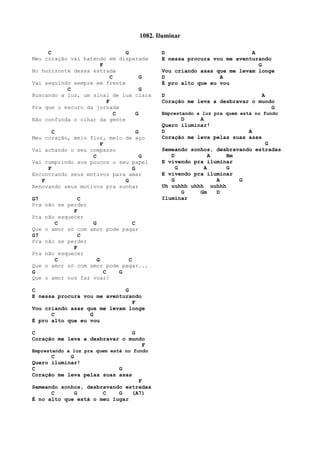 C G
Meu coração vai batendo em disparada
F
No horizonte dessa estrada
C G
Vai seguindo sempre em frente
C G
Buscando a luz, um sinal de lua clara
F
Pra que o escuro da jornada
C G
Não confunda o olhar da gente
C G
Meu coração, meio flor, meio de aço
F
Vai achando o seu compasso
C G
Vai cumprindo aos poucos o seu papel
F G
Encontrando seus motivos para amar
F G
Renovando seus motivos pra sonhar
G7 C
Pra não se perder
F
Pra não esquecer
C G C
Que o amor só com amor pode pagar
G7 C
Pra não se perder
F
Pra não esquecer
C G C
Que o amor só com amor pode pagar...
G C G
Que o amor nos faz voar!
C G
E nessa procura vou me aventurando
F
Vou criando asas que me levam longe
C G
É pro alto que eu vou
C G
Coração me leva a desbravar o mundo
F
Emprestando a luz pra quem está no fundo
C G
Quero iluminar!
C G
Coração me leva pelas suas asas
F
Semeando sonhos, desbravando estradas
C G C G (A7)
É no alto que está o meu lugar
D A
E nessa procura vou me aventurando
G
Vou criando asas que me levam longe
D A
É pro alto que eu vou
D A
Coração me leva a desbravar o mundo
G
Emprestando a luz pra quem está no fundo
D A
Quero iluminar!
D A
Coração me leva pelas suas asas
G
Semeando sonhos, desbravando estradas
D A Bm
E vivendo pra iluminar
G A G
E vivendo pra iluminar
G A G
Uh uuhhh uhhh uuhhh
G Gm D
Iluminar
1082. Iluminar
 
