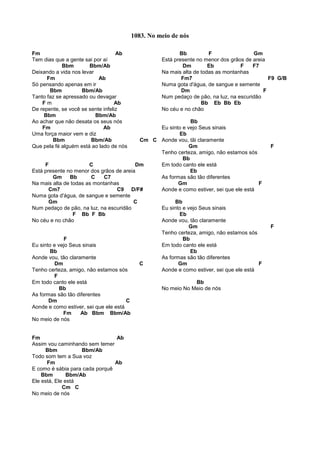Fm Ab
Tem dias que a gente sai por aí
Bbm Bbm/Ab
Deixando a vida nos levar
Fm Ab
Só pensando apenas em ir
Bbm Bbm/Ab
Tanto faz se apressado ou devagar
F m Ab
De repente, se você se sente infeliz
Bbm Bbm/Ab
Ao achar que não desata os seus nós
Fm Ab
Uma força maior vem e diz
Bbm Bbm/Ab Cm C
Que pela fé alguém está ao lado de nós
F C Dm
Está presente no menor dos grãos de areia
Gm Bb C C7
Na mais alta de todas as montanhas
Cm7 C9 D/F#
Numa gota d'água, de sangue e semente
Gm C
Num pedaço de pão, na luz, na escuridão
F Bb F Bb
No céu e no chão
F
Eu sinto e vejo Seus sinais
Bb
Aonde vou, tão claramente
Dm C
Tenho certeza, amigo, não estamos sós
F
Em todo canto ele está
Bb
As formas são tão diferentes
Dm C
Aonde e como estiver, sei que ele está
Fm Ab Bbm Bbm/Ab
No meio de nós
Fm Ab
Assim vou caminhando sem temer
Bbm Bbm/Ab
Todo som tem a Sua voz
Fm Ab
E como é sábia para cada porquê
Bbm Bbm/Ab
Ele está, Ele está
Cm C
No meio de nós
Bb F Gm
Está presente no menor dos grãos de areia
Dm Eb F F7
Na mais alta de todas as montanhas
Fm7 F9 G/B
Numa gota d'água, de sangue e semente
Dm F
Num pedaço de pão, na luz, na escuridão
Bb Eb Bb Eb
No céu e no chão
Bb
Eu sinto e vejo Seus sinais
Eb
Aonde vou, tãi claramente
Gm F
Tenho certeza, amigo, não estamos sós
Bb
Em todo canto ele está
Eb
As formas são tão diferentes
Gm F
Aonde e como estiver, sei que ele está
Bb
Eu sinto e vejo Seus sinais
Eb
Aonde vou, tão claramente
Gm F
Tenho certeza, amigo, não estamos sós
Bb
Em todo canto ele está
Eb
As formas são tão diferentes
Gm F
Aonde e como estiver, sei que ele está
Bb
No meio No Meio de nós
1083. No meio de nós
 