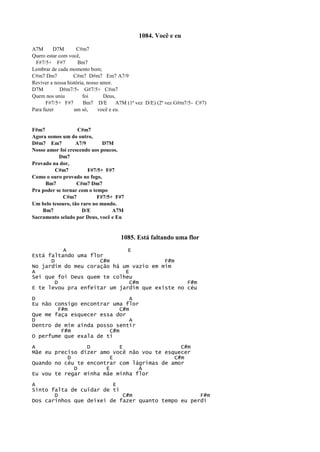 1084. Você e eu
A7M D7M C#m7
Quero estar com você,
F#7/5+ F#7 Bm7
Lembrar de cada momento bom;
C#m7 Dm7 C#m7 D#m7 Em7 A7/9
Reviver a nossa história, nosso amor.
D7M D#m7/5- G#7/5+ C#m7
Quem nos uniu foi Deus,
F#7/5+ F#7 Bm7 D/E A7M (1ª vez D/E) (2ª vez G#m7/5- C#7)
Para fazer um só, você e eu.
F#m7 C#m7
Agora somos um do outro,
D#m7 Em7 A7/9 D7M
Nosso amor foi crescendo aos poucos.
Dm7
Provado na dor,
C#m7 F#7/5+ F#7
Como o ouro provado no fogo,
Bm7 C#m7 Dm7
Pra poder se tornar com o tempo
C#m7 F#7/5+ F#7
Um belo tesouro, tão raro no mundo.
Bm7 D/E A7M
Sacramento selado por Deus, você e Eu
1085. Está faltando uma flor
A E
Está faltando uma flor
D C#m F#m
No jardim do meu coração há um vazio em mim
A E
Sei que foi Deus quem te colheu
D C#m F#m
E te levou pra enfeitar um jardim que existe no céu
D A
Eu não consigo encontrar uma flor
F#m C#m
Que me faça esquecer essa dor
D A
Dentro de mim ainda posso sentir
F#m C#m
O perfume que exala de ti
A D E C#m
Mãe eu preciso dizer amo você não vou te esquecer
D E C#m
Quando no céu te encontrar com lágrimas de amor
D E A
Eu vou te regar minha mãe minha flor
A E
Sinto falta de cuidar de ti
D C#m F#m
Dos carinhos que deixei de fazer quanto tempo eu perdi
 