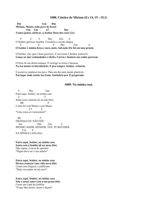 1088. Cântico de Miriam (Ex 14, 15 - 15,1)
Dm Gm Dm
Miriam, Moisés, todo povo de Israel
Gm Am A7 Dm
Vamos juntos celebrar, o Senhor Deus dos céus! (2x)
F C F Dm Gm A
O Senhor glorioso triunfou. Cavaleiro e cavalo afogou
F C F Dm Gm A
O Senhor é minha força e meu canto. Salvação Ele foi em meu pranto
O Senhor, sim, que é forte guerreiro. E seu nome é Senhor justiceiro.
Lança ao mar comandados e chefes. Carros e homens nas ondas perecem.
O furor de tua destra ameaça. O inimigo se arma e fracassa.
No teu monte os introduzirás. E pra sempre, Senhor, reinarás.
E assim tu conduzes teu povo. Para um dia num monte plantá-lo.
Em lugar onde sentas teu trono. Santuário pra Ti preparado.
1089. Na minha casa
F Dm Gm
Entra aqui, Senhor, na minha casa
C F
Senta com a família ali na sala (bis)
Bb F
Como foi com Marta e com Maria:
C# C
"Uma coisa só é necessária"!
Bb C
DIGNO(A) EU NÃO SOU
Am Dm Gm C
MESMO ASSIM, SENHOR, VOU TE RECEBER
Cm F
NA MINHA CASA (bis)
Entra aqui, Senhor, na minha casa
Senta com a família ali na mesa (bis)
Não repara, é mesa de operário
"Digno deve ser o seu salário"
Entra aqui, Senhor, na minha casa
Dá-nos começar uma vida nova (bis)
Como com Zaqueu, o publicano:
"Hoje vou jantar na tua casa"!
Entra aqui, Senhor, na minha casa
Sela o nosso amor com a tua graça (bis)
Como em Caná da Galiléia
"O que lhes disser, assim o façam"
 