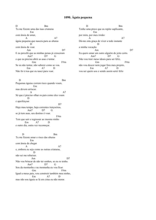 D Bm
Tu me fizeste uma das tuas criaturas
Em
com ânsia de amar,
A A7
águia pequena que nasceu para as alturas
D
com ânsia de voar.
Am D7
E eu percebi que as minhas penas já cresceram
Am7 D7 G
e que eu preciso abrir as asas e tentar.
Gm F#m
Se eu não tentar, não saberei como se voa.
Em A7 D
Não foi à toa que eu nasci para voar.
D Bm
Pequenas águias correm risco quando voam,
Em
mas devem arriscar.
A A7
Só que é preciso olhar os pais como eles voam
D
e aperfeiçoar.
D7
Haja mau tempo, haja correntes traiçoeiras,
Am7 D7 G
se já tem asas, seu destino é voar.
F#m
Tem que sair e regressar ao mesmo ninho
Em A7 D
e outro dia, outra vez recomeçar.
D Bm
Tu me fizeste amar o risco das alturas
Em
com ânsia de chegar
A A7
e, embora eu seja como as outras criaturas,
D
não sei me rebaixar.
Am D7
Não vou brincar de não ter sonhos, se eu os tenho.
Am7 D7 G
Sou da montanha e na montanha eu vou ficar.
Gm F#m
Igual a meus pais, vou construir também meu ninho,
Em A7 D
mas não sou águia se lá em cima eu não morar.
D Bm
Tenho uma prece que eu repito suplicante,
Em
por mim, por meu irmão:
A A7
Dá-me esta graça de viver a todo instante
D
a minha vocação.
Am D7
Eu quero amar um outro alguém do jeito certo.
Am7 D7 G
Não vou trair meus ideais para ser feliz,
Gm F#m
não vou descer nem jogar fora meu projeto,
Em A7 D
vou ser quem sou e sendo assim serei feliz
1090. Águia pequena
 