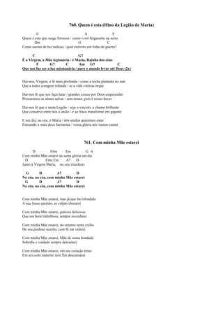 760. Quem é esta (Hino da Legião de Maria)
C A F
Quem é esta que surge formosa / como o sol fulgurante na serra
Dm G C
Como aurora de luz radiosa / qual exército em linha de guerra?
C G7
É a Virgem, a Mãe legionária / é Maria, Rainha dos céus
F G7 C Am G7 C
Que nos faz ser a luz missionária / para o mundo levar até Deus (2x)
Dai-nos, Virgem, a fé mais profunda / como a rocha plantada no mar
Que a todos coragem infunda / se a vida vitórias negar
Dai-nos fé que nos faça lutar / grandes coisas por Deus empreender
Procuremos as almas salvar / sem temor, pois é nosso dever
Dai-nos fé que a santa Legião / seja o vínculo, a chama brilhante
Que conserve entre nós a união / e ao fraco transforme em gigante
E um dia, no céu, ó Maria / nós unidos queremos estar
Entoando a mais doce harmonia / vossa glória nós vamos cantar
761. Com minha Mãe estarei
D F#m Em G A
Com minha Mãe estarei na santa glória um dia
D F#m Em A7 D
Junto à Virgem Maria, no céu triunfarei
G D A7 D
No céu, no céu, com minha Mãe estarei
G D A7 D
No céu, no céu, com minha Mãe estarei
Com minha Mãe estarei, mas já que hei ofendido
A seu Jesus querido, as culpas chorarei
Com minha Mãe estarei, palavra deliciosa
Que em hora trabalhosa, sempre recordarei
Com minha Mãe estarei, no entanto neste exílio
De seu piedoso auxílio, com fé me valerei
Com minha Mãe estarei, Mãe de suma bondade
Soberba e vaidade sempre detestarei
Com minha Mãe estarei, em seu coração terno
Em seu colo materno sem fim descansarei
 