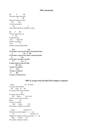 1092. Juramento
Bb F Bb
Teus pais serão meus pais
F Bb
Meus pais serão teus pais
Gm Dm
Teu lar será meu lar
Gm F
Teus sonhos hão de ser também os meus
Bb F Bb
Teus ais serão meus ais
F Bb
E cada dia mais
Gm Dm F Bb
Na dor e na alegria
Gm F
Seremos este par apaixonado
Gm Cm
Se foi amor o que nos fez olhar na mesma direção
F Cm F Bb
Se foi amor o que nos fez tomar a mesma decisão
G Cm
Se foi amor que fale o coração
C7 Cm F
E nunca mais se canse de falar
Bb Gm
Te amo e te amarei!
F Gm
Te amo e te amarei!
F Bb
Te amo e te amarei! (2x)
1093. E eu que creio em Deus (Pra sempre te amarei)
Ebsus G# G# Eb/G
E eu que creio em Deus
Fm G#/C B Am
Eu sei que Deus te fez pra mim.
Eb
E eu que creio em Deus,
Eb7 Ebsus G# C# G#
Te juro, eu juro amor sem fim.
Ebsus G#
Te amo e te amarei.
G#4 G#sus C#9
Pra sempre e sempre eu te amarei.
C#m6 G# Eb/G F7
Seremos um casal insepará – a – vel,
C9 G# Eb/G F7
Sonharei os mesmos sonhos que sonha - a - res.
Bbm C#/Eb G#
Pra sempre, sempre te amarei.
 