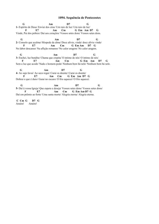 1094. Sequência de Pentecostes
G Am D7 G
1- Espírito de Deus/ Enviai dos céus/ Um raio de luz/ Um raio de luz/
F E7 Am Cm G Em Am D7 G
Vinde, Pai dos pobres/ Daí aos corações/ Vossos setes dons/ Vossos setes dons.
G Am D7 G
2- Consolo que acalma/ Hóspede da alma/ Doce alívio, vinde/ doce alívio vinde/
F E7 Am Cm G Em Am D7 G
No labor descanso/ Na aflição remanso/ No calor aragem/ No calor aragem.
G Am D7 G
3- Enchei, luz bendita/ Chama que crepita/ O íntimo de nós/ O íntimo de nós/
F E7 Am Cm G Em Am D7 G
Sem a luz que acode/ Nada o homem pode/ Nenhum bem há nele/ Nenhum bem há nele.
G Am D7 G
4- Ao sujo lavai/ Ao seco regai/ Curai os doente/ Curai os doente/
F E7 Am Cm G Em Am D7 G
Dobrai o que é duro/ Guiai no escuro/ O frio aquecei/ O frio aquecei.
G Am D7 G
5- Daí à vossa Igreja/ Que espera e deseja/ Vossos setes dons/ Vossos setes dons/
F E7 Am Cm G Em Am D7 G
Daí em prêmio ao forte/ Uma santa morte/ Alegria eterna/ Alegria eterna.
C Cm G D7 G
Amém! Amém!
 