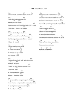 Cm G7 Cm
Vinte e cinco de dezembro, décima terceira lua
Cm Fm
Tendo transcorrido muitos séculos
G7 Cm
desde a criação do mundo
G7
Quando no princípio Deus tinha criado o céu e a terra
Cm
E tinha feito o homem à sua imagem
Cm Fm
E muitos séculos depois do dilúvio,
G7 Cm
O Altissimo tinha feito resplandecer o arco-íris
G7
Sinal da antiga aliança entre Deus e o homem
Cm
E da paz tão esperada
Cm Fm
Vinte séculos depois da partida
G7 Cm
De Abraão nosso pai na fé
G7
Da região de Ur dos Caudeus
Cm
Para a terra de Canaã
Cm Fm
Treze séculos depois da saída de Israel do Egito
G7 Cm
Sob a guia de Moisés
G7
Cerca de mil anos depois da unção de Davi
Cm
Como rei de Israel
G8
Na sexagésima quinta semana
Cm
Segundo a profecia de Daniel
Cm Fm
Na época centésima nonagésima quarta olimpíada
G7 Cm
No ano setecentos e cinquenta e dois da fundação de Roma
G7
No quadragésimo segundo ano do império
Cm
De César Otaviano Augusto
Cm Fm
Quando em todo o mundo reinava a paz
G7 Cm
Jesus Cristo, Deus Eterno e Filho do Eterno Pai
G7
Querendo santificar o mundo com sua vinda
Cm
Tendo sido concebido por obra do Espírito Santo
Cm Fm
Nasce em Belém da Judéia
G7 Cm
De uma Virgem chamada Maria
G7
O Menino-Deus feito homem
Cm
Dorme em uma manjedoura envolto em faixas
Cm G7
Natal de Nosso Senhor Jesus Cristo,
C
Segundo a natureza humana
C G7 C
Gloria in excelsis Deo!
1096. Kalendas do Natal
 