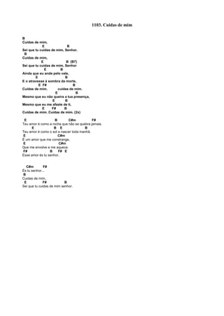 1103. Cuidas de mim
B
Cuidas de mim,
E B
Sei que tu cuidas de mim, Senhor.
B
Cuidas de mim,
E B (B7)
Sei que tu cuidas de mim, Senhor
E B
Ainda que eu ande pelo vale,
E B
E o atravesse à sombra da morte,
E F# B
Cuidas de mim. cuidas de mim.
E B
Mesmo que eu não queira a tua presença,
E B
Mesmo que eu me afaste de ti,
E F# B
Cuidas de mim. Cuidas de mim. (2x)
E B C#m F#
Teu amor é como a rocha que não se quebra jamais.
E B E B
Teu amor é como o sol a nascer toda manhã.
E C#m
É um amor que me constrange,
E C#m
Que me envolve e me aquece.
F# B F# E
Esse amor és tu senhor.
C#m F#
És tu senhor...
B
Cuidas de mim,
E F# B
Sei que tu cuidas de mim senhor.
 