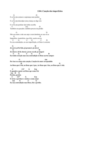 1104. Canção dos imperfeitos
G D
E se for pra semear a esperança num jardim
G D
E se for pra desculpar uma criança eu digo sim
G
E se for pra perdoar não tenho escolha
C Am D
Também sou pecador, também preciso de perdão
G D
Não sou santo e não sou anjo e nem demônio eu sou só eu
G D
Imperfeito, insatisfeito, mas feliz, assim sou eu
C G C G C D
Eu sou contradição, eu sou imperfeição, só Deus é coerente
G D
Já sorri, já fiz feliz, já promovi, já elevei
G D
Já chorei. Já fiz chorar, já me excedi, já magoei
C G C G C D
Eu tenho coração mas sou contradição só Deus acerta sempre
G Am
Por isso eu canto esta canção, Canção de amor arrependido
D G
Ao Deus que é Pai, ao Deus que é paz, Ao Deus que é luz, ao Deus que é vida
C C#º G Em
E quando a gente cai Deus age como Pai
Am D G
Perdoa, perdoa
C C#º G Em
E torna a perdoar e ensina o como amar
Am G C G
Eu sou contradição mas Deus, Ele é perdão.
 