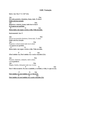 1105. Tentação
Intro: Am Em F G G#° (2x)
Am Em
Elevadas posições, domínios, fama, tudo, Te darei
Onde esta teu coração
Am Em
Riquezas e astucia, trama, tudo isso te darei
E se queres ser perfeito
F G Am
Deixa tudo e me segue e terás a vida. Vida em mim.
Instrumental: Am F
Am Em
Elevar teus posições domínios, forma tudo, Te darei
Onde esta teu coração
Am Em
Riquezas e astucia trama tudo isso te darei
e se queres ser perfeito
F G Am
Deixa tudo e me segue e terás a vida. Vida em mim.
F G Am
(Ouvi minha voz, Ouvi minha voz e serás vencedor) (2x)
Am Em
Prazeres, fantasias, seduções, tudo te darei.
e se te perderes
Am Em
Magias, ilusões, distrações tudo isso viveras.
F G Am
Isso é vida ou morte. Eu sou o caminho, a verdade, a vida, é o que eu sou.
F G Am
Ouvi minha voz ouvi minha voz e vi da terás.
F G Am
Ouvi minha voz ouvi minha voz e serás vencedor (2x)
 