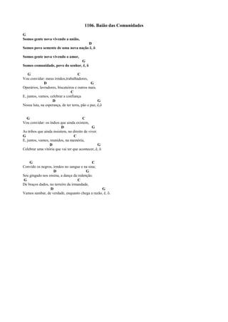 1106. Baião das Comunidades
G
Somos gente nova vivendo a união,
D
Somos povo semente de uma nova nação ê, ô
Somos gente nova vivendo o amor,
G
Somos comunidade, povo do senhor, ê, ô
G C
Vou convidar: meus irmãos,trabalhadores,
D G
Operários, lavradores, biscateiros e outros mais.
C
E, juntos, vamos, celebrar a confiança
D G
Nossa luta, na esperança, de ter terra, pão e paz, ê,ô
G C
Vou convidar: os índios que ainda existem,
D G
As tribos que ainda insistem, no direito de viver.
G C
E, juntos, vamos, reunidos, na memória,
D G
Celebrar uma vitória que vai ter que acontecer, ê, ô
G C
Convido os negros, irmãos no sangue e na sina;
D G
Seu gingado nos ensina, a dança da redenção.
G C
De braços dados, no terreiro da irmandade,
D G
Vamos sambar, de verdade, enquanto chega a razão, ê, ô.
 