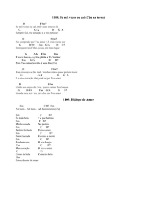1108. Se mil vezes eu caí (Céu na terra)
D F#m7
Se mil vezes eu caí, mil vezes estavas lá
G G/A D G A
Sempre fiel, me amando e a me perdoar
D F#m7
Fui comprado por Teu amor / A vida vieste dar
G D/F# Em G/A D D7
Entregaste teu Filho, Jesus, em meu lugar
G A/G F#m Bm
E eu te louvo, e grito glória a Ti, Senhor
Em G/A D D7
Pois Tua misericórdia é sem fim (2x)
D F#m7
Tua presença se faz real / minhas mãos quase podem tocar
G G/A D G A
E o meu coração não pode negar Teu amor
D F#m
Unido aos anjos do Céu / quero cantar Teu louvor
G D/F# Em G/A D D7
Inunda meu ser / me envolve em Teu amor
1109. Diálogo de Amor
Em C B7 Em
Ah hum... Ah hum... Ah hummmmm (2x)
Em C B7
És toda bela Tu que habitas
Em C B7
Minha amada No jardim
Em C B7
Jardim fechado Pois o amor
Em C B7
Fonte lacrada É como a morte
Em C B7
Roubaste-me O teu desejo
Em C B7
Meu coração O traz a mim
C D
Como és bela Como és belo
Bm
Estou doente de amor
 
