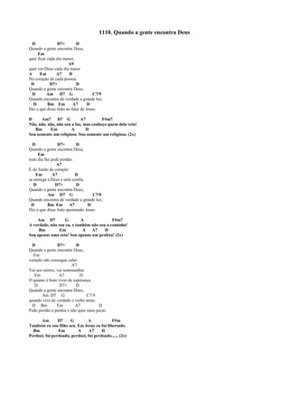 1110. Quando a gente encontra Deus
D D7+ D
Quando a gente encontra Deus,
Em
quer ficar cada dia menor,
A9
quer ver Deus cada dia maior
A Em A7 D
No coração de cada pessoa.
D D7+ D
Quando a gente encontra Deus,
D Am D7 G C7/9
Quando encontra de verdade a grande luz,
D Bm Em A7 D
Diz o que disse João ao falar de Jesus:
D Am7 D7 G A7 F#m7
Não, não, não, não sou a luz, mas conheço quem dela veio!
Bm Em A D
Sou somente um religioso. Sou somente um religioso. (2x)
D D7+ D
Quando a gente encontra Deus,
Em
todo dia lhe pede perdão.
A7
E do fundo do coração
Em A7 D
se entrega a Deus e nele confia.
D D7+ D
Quando a gente encontra Deus,
Am D7 G C7/9
Quando encontra de verdade a grande luz,
D Bm Em A7 D
Diz o que disse João apontando Jesus:
Am D7 G A F#m7
A verdade, não sou eu, e também não sou o caminho!
Bm Em A A7 D
Sou apenas uma seta! Sou apenas um profeta! (2x)
D D7+ D
Quando a gente encontra Deus,
Em
coração não consegue calar.
A7
Vai aos outros, vai testemunhar
Em A7 D
O quanto é bom viver de esperança.
D D7+ D
Quando a gente encontra Deus,
Am D7 G C7/9
quando vive de verdade o verbo amar,
D Bm Em A7 D
Pede perdão e perdoa e não quer mais pecar.
Am D7 G A F#m
Também eu sou filho seu. Em Jesus eu fui libertado.
Bm Em A A7 D
Perdoei, fui perdoado, perdoei, fui perdoado...... (2x)
 