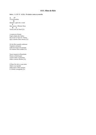 1111. Hino de Reis
Intro.: A / D / E / A (2x) - No início e entre as estrofes
A A7
25 de dezembro
D
Quando o galo deu o sinal
E
Que nasceu o Menino Deus
D A
Numa noite de Natal (2x)
A estrela do Oriente
Fugiu sempre dos Judeus
Pra avisar os Três reis Santos
Que o menino Deus nasceu (2x)
Os três Reis quando souberam
Viajaram sem parar
Cada um trouxe um presente
Pro menino Deus saudar (2x)
Nesse instante no Ranchinho
Passou a Estrela-guia
Visitou todos os presentes
Onde o menino dormia (2x)
O Deus lhe salve a casa santa
Onde é sua morada
Onde mora o Deus menino
E a hóstia consagrada (2x)
 