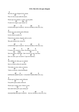 1112. São três reis que chegam
E
São três reis que chegam lá do oriente
B7 E
Para ver um rei que acaba de nascer.
Dizem que um é branco, o outro, cor de jambo
B7 Em E7
O outro rei é negro e que vieram ver
B7 E B7 E
O NOVO REI QUE NASCEU IGUAL ESTRELA NO CÉU (2x)
E
Dizem que uma estrela muito diferente
B7 E
Lá do oriente se podia ver
Falam de um cometa, ninguém sabe ao certo
B7 E
Mas pelo deserto eles vieram ter
B7 E B7 E
O NOVO REI QUE NASCEU IGUAL ESTRELA NO CÉU (2x)
B7 E B7 E
E trazem ouro, incenso e mirra Pra festejar o novo rei
G# C#m B7 E
Que tem poder e majestade Que vem do céu, que é de Deus
B7 E B7 E
Que vai sofrer, que vai morrer E que nos libertará...
E
São milhões de vidas que no ocidente
B7 E
Que no oriente sofrem de opressão
Têm todas as cores, todos os temores
B7 E
Todos os rancores desta humilhação
B7 E B7 E
ESPERAM LIBERTAÇÃO E OLHAM TODOS PRO CÉU (2x)
E
Dizem que um futuro muito diferente
B7 E
Essa pobre gente ainda conhecerá
Dizem que é seguro, que o futuro é certo
B7 E
Que anda muito perto, que começa já!
B7 E B7 E
OLHAM PRO REI QUE NASCEU IGUAL ESTRELA NO CÉU (2x)
 