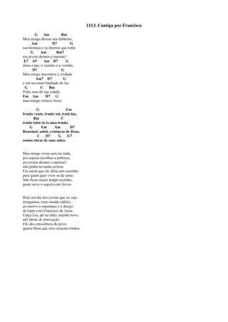 1113. Cantiga por Francisco
G Am Bm
Meu amigo deixou seu dinheiro,
Am D7 G
sua herança e os direitos que tinha
G Am Bm7
era jovem demais o menino!
E7 A9 Am D7 G
disse o pai, o vizinho e a vizinha.
D7 G
Meu amigo encontrou a verdade
Am7 D7 G
e em seu rosto banhado de luz.
G C Bm
Pelas ruas de sua cidade
Em Am D7 G
meu amigo imitava Jesus.
G Em
Irmão vento, irmão sol, irmã lua,
Bm C
irmão lobo tu és meu irmão.
G Em Am D7
Rouxinol, sabiá, criaturas de Deus,
C D7 G G7
somos obras de suas mãos.
Meu amigo viveu sem ter nada,
por esposa escolheu a pobreza,
era jovem demais o menino!
não podia ter tanta certeza.
Foi assim que ele abriu um caminho
para quem quer viver só de amor.
Não ficou muito tempo sozinho,
gente nova o seguiu com fervor.
Hoje em dia nos jovens que eu vejo
irrequietos, num mundo infeliz,
eu renovo a esperança e o desejo
de topar com Francisco de Assis.
Calça Lee, pé no chão, mundo novo,
mil idéias de renovação.
Ele são consciência do povo,
queira Deus que eles cresçam irmãos.
 