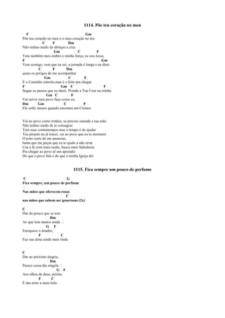 1114. Põe teu coração no meu
F Gm
Põe teu coração no meu e o meu coração no teu
C F Dm
Não tenhas medo de abraçar a cruz
Gm C F
Tens também meu ombro e minha força, eu sou Jesus.
F Gm
Vem comigo, vem que eu sei, a jornada é longa e eu direi
C F Dm
quais os perigos de me acompanhar
Gm C F
É o Caminho estreito,mas é o feito pra chegar
F Gm C F
Segue os passos que eu darei. Prende a Tua Cruz na minha
Gm C F
Vai servir meu povo faça como eu.
Dm Gm C F
Ele sofre menos quando encontra um Cirineu
Vai ao povo como irmãos, se preciso estende a tua mão
Não tenhas medo de te consagrar
Tem seus contratempos mas o tempo é de ajudar
Teu projeto eu já tracei, vai ao povo que eu te ensinarei
O jeito certo de me anunciar,
basta que me peças que eu te ajudo a não errar
Usa a fé com mais razão, busca mais Sabedoria
Pra chegar ao povo sê um aprendiz
Do que o povo fala e do que a minha Igreja diz
1115. Fica sempre um pouco de perfume
C G
Fica sempre, um pouco de perfume
 
Nas mãos que oferecem rosas
C
nas mãos que sabem ser generosas (2x)
C
Dar do pouco que se tem
Dm
Ao que tem menos ainda  
G F
Enriquece o doador,
F C
Faz sua alma ainda mais linda
C
Dar ao próximo alegria,
Dm
Parece coisa tão singela  
G F
Aos olhos de deus, porém,
F C
É das artes a mais bela
 