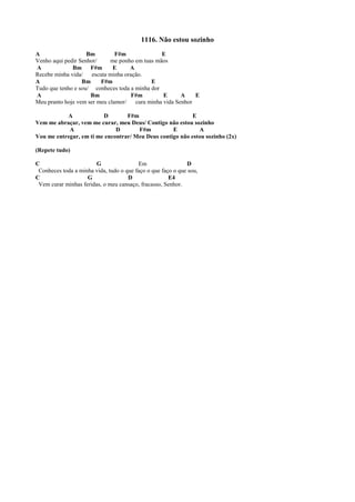 1116. Não estou sozinho
A Bm F#m E
Venho aqui pedir Senhor/ me ponho em tuas mãos
A Bm F#m E A
Recebe minha vida/ escuta minha oração.
A Bm F#m E
Tudo que tenho e sou/ conheces toda a minha dor
A Bm F#m E A E
Meu pranto hoje vem ser meu clamor/ cura minha vida Senhor
A D F#m E
Vem me abraçar, vem me curar, meu Deus/ Contigo não estou sozinho
A D F#m E A
Vou me entregar, em ti me encontrar/ Meu Deus contigo não estou sozinho (2x)
(Repete tudo)
C G Em D
Conheces toda a minha vida, tudo o que faço o que faço o que sou,
C G D E4
Vem curar minhas feridas, o meu cansaço, fracasso, Senhor.
 