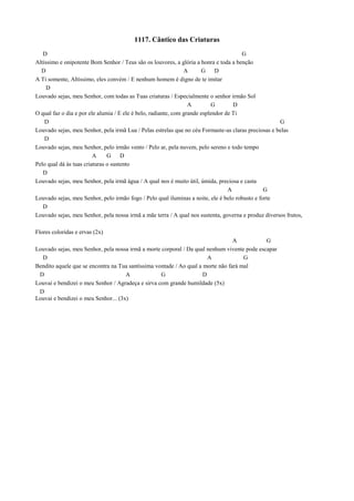 1117. Cântico das Criaturas
D G
Altíssimo e onipotente Bom Senhor / Teus são os louvores, a glória a honra e toda a benção
D A G D
A Ti somente, Altíssimo, eles convém / E nenhum homem é digno de te imitar
D
Louvado sejas, meu Senhor, com todas as Tuas criaturas / Especialmente o senhor irmão Sol
A G D
O qual faz o dia e por ele alumia / E ele é belo, radiante, com grande esplendor de Ti
D G
Louvado sejas, meu Senhor, pela irmã Lua / Pelas estrelas que no céu Formaste-as claras preciosas e belas
D
Louvado sejas, meu Senhor, pelo irmão vento / Pelo ar, pela nuvem, pelo sereno e todo tempo
A G D
Pelo qual dá às tuas criaturas o sustento
D
Louvado sejas, meu Senhor, pela irmã água / A qual nos é muito útil, úmida, preciosa e casta
A G
Louvado sejas, meu Senhor, pelo irmão fogo / Pelo qual iluminas a noite, ele é belo robusto e forte
D
Louvado sejas, meu Senhor, pela nossa irmã a mãe terra / A qual nos sustenta, governa e produz diversos frutos,
Flores coloridas e ervas (2x)
A G
Louvado sejas, meu Senhor, pela nossa irmã a morte corporal / Da qual nenhum vivente pode escapar
D A G
Bendito aquele que se encontra na Tua santíssima vontade / Ao qual a morte não fará mal
D A G D
Louvai e bendizei o meu Senhor / Agradeça e sirva com grande humildade (5x)
D
Louvai e bendizei o meu Senhor... (3x)
 