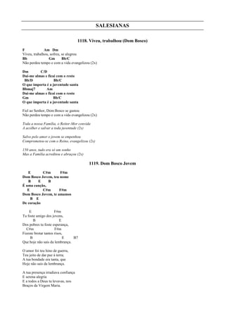 SALESIANAS
1118. Viveu, trabalhou (Dom Bosco)
F Am Dm
Viveu, trabalhou, sofreu, se alegrou
Bb Gm Bb/C
Não perdeu tempo e com a vida evangelizou (2x)
Dm C/D
Dai-me almas e ficai com o resto
Bb/D Bb/C
O que importa é a juventude santa
Bbmaj7 Am
Dai-me almas e ficai com o resto
Gm Bb/C
O que importa é a juventude santa
Fiel ao Senhor, Dom Bosco se gastou
Não perdeu tempo e com a vida evangelizou (2x)
Toda a nossa Família, o Reitor-Mor convida
A acolher e salvar a toda juventude (2x)
Salvo pelo amor o jovem se empenhou
Comprometeu-se com o Reino, evangelizou (2x)
150 anos, tudo era só um sonho
Mas a Família acreditou e abraçou (2x)
1119. Dom Bosco Jovem
E C#m F#m
Dom Bosco Jovem, teu nome
B E B
É uma canção,
E C#m F#m
Dom Bosco Jovem, te amamos
B E
De coração
E F#m
Tu foste amigo dos jovens,
B E
Dos pobres tu foste esperança,
C#m F#m
Fizeste brotar tantos risos,
B E B7
Que hoje não sais da lembrança.
O amor foi teu hino de guerra,
Teu jeito de dar paz à terra;
A tua bondade era tanta, que
Hoje não sais da lembrança.
A tua presença irradiava confiança
E serena alegria
E a todos a Deus tu levavas, nos
Braços da Virgem Maria.
 