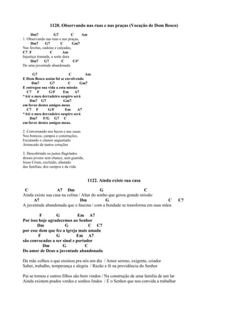 1120. Observando nas ruas e nas praças (Vocação de Dom Bosco)
Dm7 G7 C Am
1. Observando nas ruas e nas praças,
Dm7 G7 C Gm7
Nas favelas, cadeias e calçadas,
C7 F C Am
Injustiça tramada, a sorte dura
Dm7 G7 C C#º
De uma juventude abandonada
G7 C Am
E Dom Bosco assim foi se envolvendo
Dm7 G7 C Gm7
E entregou sua vida a esta missão
C7 F G/F Em A7
“Até o meu derradeiro suspiro será
Dm7 G7 Gm7
em favor destes amigos meus
C7 F G/F Em A7
“Até o meu derradeiro suspiro será
Dm7 F/G G7 C
em favor destes amigos meus.
2. Conversando nos becos e nas casas
Nos botecos, campos e construções,
Escutando o clamor angustiado
Arrancado de tantos corações
3. Descobrindo os justos flagelados
desses jovens sem chance, sem guarida,
Jesus Cristo, excluído, afastado
das famílias, dos campos e da vida.
1122. Ainda existe sua casa
C A7 Dm G C
Ainda existe sua casa na colina / Altar do sonho que gerou grande missão
A7 Dm G C C7
A juventude abandonada que o fascina / com a bondade se transforma em suas mãos
F G Em A7
Por isso hoje agradecemos ao Senhor
Dm G C C7
por esse dom que fez a igreja mais amada
F G Em A7
são convocadas a ser sinal e portador
Dm G C
Do amor de Deus a juventude abandonada
Da mãe colheu o que ensinou pra nós um dia / Amor sereno, exigente, criador
Saber, trabalho, temperança e alegria / Razão e fé na providência do Senhor
Pai se tornou e outros filhos são bem vindos / Na construção de uma família de um lar
Ainda existem prados verdes e sonhos lindos / É o Senhor que nos convida a trabalhar
 