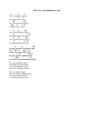 1123. Eu te vejo andando nas ruas
C F C
Eu te vejo andando nas ruas
F C
Com aquele sorriso de pai
Am Em
Eu te vejo vagando nas praças
Dm G C C7
Levando o amor e a paz
F G Am
Eu te vejo brincando nos pátios
G C C7
Com aqueles que vivem sem pão
F G Am
Eu te vejo bem perto nos jovens
G C C7
Com aquela presença de irmão
F G Em
Eu quero aprender o teu jeito de amar
A7 Dm G Gm C7
E hoje viver como soubeste viver
F G Em A7
Eu quero seguir o caminho do pai
Dm G
E ser para os jovens instrumento de paz.
Eu te vejo sonhando o futuro
E buscando um mundo melhor
Eu te vejo rompendo os muros
Para levar a mensagem de amor.
Eu te vejo naquela alegria
Que nos mostra o caminho de Deus
Eu te vejo cantando a Maria
E vivendo para os jovens seus
 