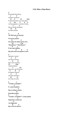 1124. Hino a Dom Bosco
E
Do grande Dom Bosco
A E
cantemos as glórias;
B E F# G#m
O arrojo da mente, seu vasto ideal,
A Fm E B E
As lutas gigantes e excelsas vitórias,
A E
Que ao mundo arrebatam
F# B
Um hino imortal.
E B
Ah! Mais que no marmor,
E
No eterno granito
B E
Seu nome nas almas eterno será.
G# C#m
“Dom Bosco!” “Dom Bosco!”
D A
É um canto infinito,
E B E
Que pelo universo pujante ecoará.
E
Apóstolo e mestre:
A E
sua obra é torrente,
B E
Que a terra avassala,
F# G#m
caudal redentor!
A Fm
Deus quis que brotassem
E B E
da augusta semente
A E
mil frutos formosos
F# B
de crença, de amor.
E A
“Virtude e trabalho!”:
E
É a santa bandeira
A
Que as árduas vitórias
B
Dom Bosco guiou
E A
“Virtude e Trabalho!”: é nossa ufania
A
Seguirmos a esteira de
E
luz fulgurante
B E
Que o Pai nos deixou.
 