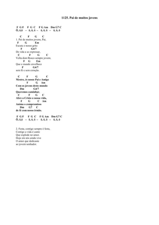 1125. Pai de muitos jovens
F G F F G C F G Am Dm G7 C
Ô, ô,ô – ô, ô, ô – ô, ô, ô – ô, ô, ô
C F G C
1. Pai de muitos jovens, Pai,
F G Em
Escuta o nosso grito
F G4/7
De vida a se expressar,
C F G C
Volta dom Bosco sempre jovem;
F G Em
Que o mundo envelhece
F G4/7
sem fé e sem coração.
C F G C
Mestre, és nosso Pai e Amigo
F G Am
Com os jovens deste mundo
Dm G4/7
Queremos caminhar.
C F G C
Abre a Cristo a nossa vida,
F G C Am
Anima o compromisso
Dm G7 C
de fé com nosso irmão.
F G F F G C F G Am Dm G7 C
Ô, ô,ô – ô, ô, ô – ô, ô, ô – ô, ô, ô
2. Festa, contigo sempre é festa,
Contigo a vida é canto
Que explode no amor.
Hoje em nós ainda vive
O amor que dedicaste
ao jovem sonhador.
 