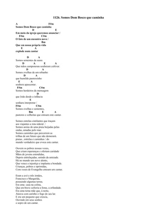 1126. Somos Dom Bosco que caminha
A F#m
Somos Dom Bosco que caminha
D E
Em meio da igreja queremos anunciar /
F#m C#m
O fato de um encontro novo /
Bm
Que em nossa própria vida
E A
explode num cantar
D A
Somos sementes da seara
D A E A
Que mãos camponesas souberam cultivar.
D A
Somos ovelhas de um rebanho
D A
que humilde pastorzinho
E A
soubera apascentar.
F#m C#m
Somos herdeiros da mensagem
D
que João desde a infância
E
sonhara interpretar /
F#m C#m
Somos ovelhas e sementes,
Bm E A
pastores e colheitas que entoam este cantar.
Somos estrelas cintilantes que traçam
aos viajantes a rota sideral. /
Somos areias de uma praia beijadas pelas
ondas, amadas pelo mar.
Somos caminhos que percorrem as
trilhas de um futuro que não demorará.
praias , estrelas e caminhos / do
mundo verdadeiro que evoca este cantar.
Ouvem os pobres nossas vozes,
Que criam esperanças e ofertam caridade
Mãos de jovens estendidas,
Depois entrelaçadas, unindo da amizade.
Há no mundo um novo alento,
Que vence a injustiça e implanta a bondade.
Crianças, pobres e oprimidas,
Com vozes de Evangelho entoam um cantar.
Eram a avó e três irmãos,
Francisco e Margarida,
possuindo algumas terras.
Era uma casa na colina,
Que em breve sofreria a fome, a orfandade.
Era uma terna mãe que, à noite,
Ateava com carinho o fogo do seu lar.
E era um pequeno que crescia,
Ouvindo em seus sonhos
o sopro de um cantar.
 