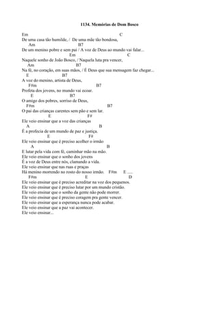 1134. Memórias de Dom Bosco
Em C
De uma casa tão humilde, / De uma mãe tão bondosa,
Am B7
De um menino pobre e sem pai / A voz de Deus ao mundo vai falar...
Em C
Naquele sonho de João Bosco, / Naquela luta pra vencer,
Am B7
Na fé, no coração, em suas mãos, / É Deus que sua mensagem faz chegar...
E B7
A voz do menino, artista de Deus,
F#m B7
Profeta dos jovens, no mundo vai ecoar.
E B7
O amigo dos pobres, sorriso de Deus,
F#m B7
O pai das crianças carentes sem pão e sem lar.
E F#
Ele veio ensinar que a voz das crianças
A B
É a profecia de um mundo de paz e justiça.
E F#
Ele veio ensinar que é preciso acolher o irmão
A B
E lutar pela vida com fé, caminhar mão na mão.
Ele veio ensinar que o sonho dos jovens
É a voz de Deus entre nós, clamando a vida.
Ele veio ensinar que nas ruas e praças
Há menino morrendo no rosto do nosso irmão. F#m E .....
F#m E D
Ele veio ensinar que é preciso acreditar na voz dos pequenos.
Ele veio ensinar que é preciso lutar por um mundo cristão.
Ele veio ensinar que o sonho da gente não pode morrer.
Ele veio ensinar que é preciso coragem pra gente vencer.
Ele veio ensinar que a esperança nunca pode acabar.
Ele veio ensinar que a paz vai acontecer.
Ele veio ensinar...
 