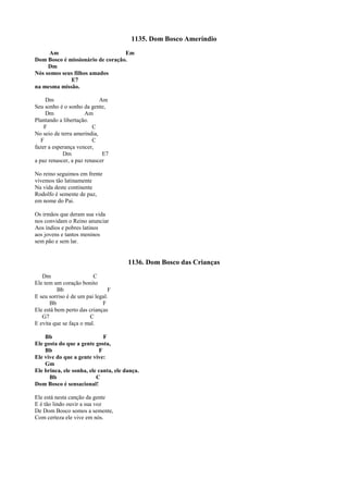 1135. Dom Bosco Ameríndio
Am Em
Dom Bosco é missionário de coração.
Dm
Nós somos seus filhos amados
E7
na mesma missão.
Dm Am
Seu sonho é o sonho da gente,
Dm Am
Plantando a libertação.
F C
No seio de terra ameríndia,
F C
fazer a esperança vencer,
Dm E7
a paz renascer, a paz renascer
No reino seguimos em frente
vivemos tão latinamente
Na vida deste continente
Rodolfo é semente de paz,
em nome do Pai.
Os irmãos que deram sua vida
nos convidam o Reino anunciar
Aos índios e pobres latinos
aos jovens e tantos meninos
sem pão e sem lar.
1136. Dom Bosco das Crianças
Dm C
Ele tem um coração bonito
Bb F
E seu sorriso é de um pai legal.
Bb F
Ele está bem perto das crianças
G7 C
E evita que se faça o mal.
Bb F
Ele gosta do que a gente gosta,
Bb F
Ele vive do que a gente vive:
Gm
Ele brinca, ele sonha, ele canta, ele dança.
Bb C
Dom Bosco é sensacional!
Ele está nesta canção da gente
E é tão lindo ouvir a sua voz
De Dom Bosco somos a semente,
Com certeza ele vive em nós.
 