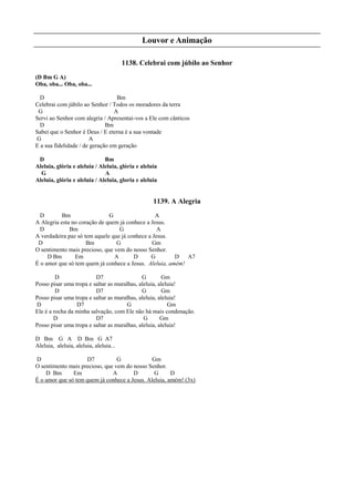 Louvor e Animação
1138. Celebrai com júbilo ao Senhor
(D Bm G A)
Oba, oba... Oba, oba...
D Bm
Celebrai com júbilo ao Senhor / Todos os moradores da terra
G A
Servi ao Senhor com alegria / Apresentai-vos a Ele com cânticos
D Bm
Sabei que o Senhor é Deus / E eterna é a sua vontade
G A
E a sua fidelidade / de geração em geração
D Bm
Aleluia, glória e aleluia / Aleluia, glória e aleluia
G A
Aleluia, glória e aleluia / Aleluia, gloria e aleluia
1139. A Alegria
D Bm G A
A Alegria esta no coração de quem já conhece a Jesus.
D Bm G A
A verdadeira paz só tem aquele que já conhece a Jesus.
D Bm G Gm
O sentimento mais precioso, que vem do nosso Senhor.
D Bm Em A D G D A7
É o amor que só tem quem já conhece a Jesus. Aleluia, amém!
D D7 G Gm
Posso pisar uma tropa e saltar as muralhas, aleluia, aleluia!
D D7 G Gm
Posso pisar uma tropa e saltar as muralhas, aleluia, aleluia!
D D7 G Gm
Ele é a rocha da minha salvação, com Ele não há mais condenação.
D D7 G Gm
Posso pisar uma tropa e saltar as muralhas, aleluia, aleluia!
D Bm G A D Bm G A7
Aleluia, aleluia, aleluia, aleluia...
D D7 G Gm
O sentimento mais precioso, que vem do nosso Senhor.
D Bm Em A D G D
É o amor que só tem quem já conhece a Jesus. Aleluia, amém! (3x)
 