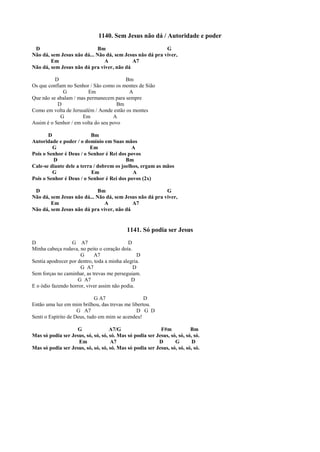 1140. Sem Jesus não dá / Autoridade e poder
D Bm G
Não dá, sem Jesus não dá... Não dá, sem Jesus não dá pra viver,
Em A A7
Não dá, sem Jesus não dá pra viver, não dá
D Bm
Os que confiam no Senhor / São como os montes de Sião
G Em A
Que não se abalam / mas permanecem para sempre
D Bm
Como em volta de Jerusalém / Aonde estão os montes
G Em A
Assim é o Senhor / em volta do seu povo
D Bm
Autoridade e poder / o domínio em Suas mãos
G Em A
Pois o Senhor é Deus / o Senhor é Rei dos povos
D Bm
Cale-se diante dele a terra / dobrem os joelhos, ergam as mãos
G Em A
Pois o Senhor é Deus / o Senhor é Rei dos povos (2x)
D Bm G
Não dá, sem Jesus não dá... Não dá, sem Jesus não dá pra viver,
Em A A7
Não dá, sem Jesus não dá pra viver, não dá
1141. Só podia ser Jesus
D G A7 D
Minha cabeça rodava, no peito o coração doía.
G A7 D
Sentia apodrecer por dentro, toda a minha alegria.
G A7 D
Sem forças no caminhar, as trevas me perseguiam.
G A7 D
E o ódio fazendo horror, viver assim não podia.
G A7 D
Então uma luz em mim brilhou, das trevas me libertou.
G A7 D G D
Senti o Espírito de Deus, tudo em mim se acendeu!
G A7/G F#m Bm
Mas só podia ser Jesus, só, só, só, só. Mas só podia ser Jesus, só, só, só, só.
Em A7 D G D
Mas só podia ser Jesus, só, só, só, só. Mas só podia ser Jesus, só, só, só, só.
 