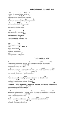 1144. Derrama o Teu Amor aqui
D A Bm7 G
Senhor, eu quero obedecer a Tua voz
D A Bm7 G
Derrama o Teu Espírito sobre todos nós
D A Bm7 G
Senhor, eu quero mergulhar, me comprometer
D A Bm7 G
Entrar na intimidade do teu coração
D
Derrama em nós Tua unção
D A
Derrama o Teu amor aqui
Bm7
Derrama o Teu amor aqui
G
Faz chover sobre nós Água Viva
Bm A/B
Uma igreja renovada
Bm A/B A/C# D
Povo santo reunido
Bm A/B
Famílias restauradas
Bm G
Pelo poder do Teu Espírito
1145. Anjos de Deus
E B Cdim C#m
Se acontecer um barulho perto de você, é um anjo chegando para receber
A9 E/G# A/B
suas orações e levá-las a Deus.
E B Cdim C#m
Então abra o coração e comece a louvar, sinta o gozo do céu se derramar no altar
A9 E/G# A/B
que um anjo já vem com a benção nas mãos.
E B/D# A9
Tem anjos voando neste lugar, no meio do povo, em cima do altar,
C#m E/B A/B
subindo e descendo em todas as direções.
E B/D# A9
Não sei se a igreja subiu ou se o céu desceu, só sei que está cheio de anjos de Deus
A/B E9 A/B
porque o próprio Deus está aqui.
E B Cdim C#m
Quando os anjos passeiam a igreja se alegra, ela canta, ela chora, ela ri e congrega
A9 E/G# A/B
abala o inferno e dissipa o mal.
E B Cdim C#m
Sinta o vento das asas dos anjos agora, confia irmão, pois é a tua hora,
A9 E/B A/B
a benção chegou e você vai levar.
 