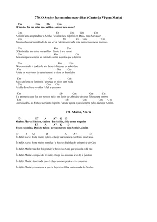 770. O Senhor fez em mim maravilhas (Canto da Virgem Maria)
Cm Gm Bb Cm
O Senhor fez em mim maravilhas, santo é seu nome!
Cm Eb Cm Gm Cm
A minh’alma engrandece o Senhor / exulta meu espírito em Deus, meu Salvador
Cm Eb Cm Gm Cm
Pôs os olhos na humildade de sua serva / doravante toda terra cantará os meus louvores
Cm Gm Cm
O Senhor fez em mim maravilhas / Santo é seu nome
Cm Gm Cm
Seu amor para sempre se estende / sobre aqueles que o temem
Cm Gm Cm
Demonstrando o poder de seu braço / dispersa os soberbos
Cm Gm Cm
Abate os poderosos de seus tronos / e eleva os humildes
Cm Gm Cm
Sacia de bens os famintos / despede os ricos sem nada
Cm Gm Cm
Acolhe Israel seu servidor / fiel a seu amor
Cm Eb Cm Gm Cm
E a promessa que fez aos nossos pais / em favor de Abraão e de seus filhos para sempre
Cm Eb Cm Gm Cm
Glória ao Pai, ao Filho e ao Santo Espírito / desde agora e para sempre pelos séculos, Amém.
771. Shalon, Maria
D E7 A A7 G D
Shalon, Maria! Shalon, shalon / Tu és feliz, feliz como ninguém
E7 A A7 G D
Foste escolhida, Deus te falou / e respondeste meu Senhor, amém
D A A7 D A A7 D
És feliz Maria: foste muito pobre / e hoje tua herança é o Reino dos Céus.
És feliz Maria: foste muito humilde / e hoje és Rainha do universo e do Céu
És feliz, Maria: tua dor foi grande / e hoje és a Mãe que consola e dá paz
És feliz, Maria: compaixão tiveste / e hoje nos ensinas a ter dó e perdoar
És feliz, Maria: foste toda pura / e hoje o amor podes ver e construir
És feliz, Maria: prometeste a paz / e hoje és a filha mais amada do Senhor
 
