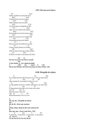 1157. Por isso eu te louvo
G7+ Em7
Senhor, quando eu estou perto de ti
Bm7 Em7
A alegria brota em meu coração
Am7 C/D
Nada continua como era antes
Am7 C/D
A tristeza logo vai chegando ao fim
G7+ Em7
Algo novo em minha vida realizas
Bm7 Em7
Restaurando-me com teu imenso amor
Am7 C/D
Tudo isso eu posso ter na minha vida
Am7 C/D
Na presença preciosa do Senhor
C7+ D
Hoje eu sei que fui criado pra te amar
C7+ D
O meu coração pertence ao Senhor
B4 Em7
Toda vez que em tua casa venho celebrar
A7 C/D
Se Renova no altar a maior prova de amor
G4 G
Por isso eu te louvo de todo o coração
Em
Te dar minha vi__da é minha gratidão
C G/B Am Am/G F C/D
Dá-me tuas bênçãos, derrama tua graça em mim, Senhor (2X)
1158. Mergulhe de cabeça
G Em Bm
Se o mundo não tem sido bom pra você, se você se sente tão só
C Am D D7
Abra a janela do seu coração e venha ver o sol
G Em Bm
A vida quando tem Jesus é melhor, tudo passa a ter mais valor
C Am D
E alegremente tudo então vai ter muito mais sabor
Em D Em D
Seja feliz assim, seja você.
Em D C D7
Maravilhosamente você vai viver
G
Mê, mê, mê... Mergulhe de cabeça
Em
Dê, dê, dê... Deixe que aconteça
C
Chega, chega, chega de dizer que nada presta
D
Que, que, que... Jesus é uma festa... (2X)
G Em C D7
É uma festa... É uma festa... É uma festa... É uma festa...
(G Em C) D7
Uô, uô, uô, uô (3x) Uô, uô, uô, uô
 