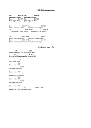 1162. Palmas pra Jesus
Dm Bb9 C9 Dm Bb9 C9
Palmas pra Jesus, palmas pro Senhor.
Dm Bb9 C9 Dm Bb9 C9
Palmas pra Jesus, palmas pro Senhor.
Dm Bb9 C9 Dm Bb9 C9
Vamos cantar ao Senhor, manifestar nossa alegria.
Dm Bb9 C9 Dm Bb9 C9
Com palmas e muito louvor diante d’Ele e de Maria.
Dm Bb9 C9 Dm Bb9 C9
Vamos louvar ao Senhor, mostrar a nossa gratidão.
Dm Bb9 C9 Dm Bb9 C9
Na sua presença com fé e amor nos colocar em oração.
1163. Deus é bom e fiel
G7 C7(9)
Caminharei (bis) Não me cansarei (bis)
G7 C7(9)
E seguirei (bis) rumo ao Rei dos reis (bis)
G
Ele é minha força!
Em
Deus é bom e fiel
C7(9)
Ele está sempre perto
Deus é bom e fiel
G
Vou seguro em sua mão
Em
Deus é bom e fiel
C7(9)
Ele está sempre perto
Deus é bom e fiel
G7 C7(9)G7 C7(9)
Rendo a ele o meu louvor e gratidão
 