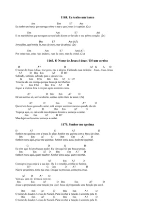 1168. Eu tenho um barco
Am Dm E7 Am
Eu tenho um barco que navega sobre o mar e que Jesus é o capitão. (2x)
Dm Am E7 Am
E os marinheiros que navegam ao seu lado dizem ser lavado o seu pobre coração. (2x)
Dm E7 Am (A7)
Jerusalém, que bonita és, ruas de ouro, mar de cristal. (2x)
Dm Am E7 Am (A7)
Por estas ruas, estas ruas andarei, ruas de ouro, mar de cristal. (2x)
1169. O Nome de Jesus é doce / Dê um sorriso
D A7 D A7 G A D
O nome de Jesus é doce, traz gozo, paz e alegria. Cantando essa melodia: Jesus, Jesus, Jesus
A7 D Bm Em A7 D D7
Subindo, subindo, subindo para o céu eu vou.
G Gm F#m Bm Em A7 D D7
Tristeza não vai comigo porque Jesus já me libertou.
G Gm F#m Bm Em A7 D
Joguei a tristeza fora e em paz agora contente estou.
A7 D Bm Em A7 D
Dê um sorriso só, sorriso aberto, sorriso certo cheio de amor. (2x)
A7 D Bm Em A7 D
Quem tem Jesus gosta de cantar, está sempre sorrindo mesmo quando não dá.
A7 D Bm Em A7 D
Tropeça aqui, oi, cai acolá mas depressa levanta e começa a cantar,
Bm Em A7 D D7
Mas depressa levanta e começa a cantar.
1170. Senhor me queima
D A7 D A7 D
Senhor me queima com a brasa do altar. Senhor me queima com a brasa do altar.
Bm Em A7 D Bm Em A7 D
Senhor estou aqui, pode me queimar. Senhor estou aqui, pode me queimar.
G D G D
Eu vim aqui foi pra buscar poder. Eu vim aqui foi pra buscar poder.
Bm Em A7 D Bm Em A7 D
Senhor estou aqui, quero receber. Senhor estou aqui, quero receber.
A7 Em A7 D
Conta pra Jesus onde é a sua dor. Ele é o remédio, confia no Senhor.
D7 G Gm D A7 D
Não te desanimes, toma tua cruz. Do que tu precisas, conta pra Jesus.
A7 D A7 D
Vem cá, vem vê. Vem cá, vem vê.
Bm Em A7 D Bm Em A7 D
Jesus tá preparando uma benção pra você. Jesus tá preparando uma benção pra você.
Bm Em A7 D Bm Em A7 D
O nome do doador é Jesus de Nazaré. Para receber a benção é somente pela fé.
Bm Em A7 D Bm Em A7 D
O nome do doador é Jesus de Nazaré. Para receber a benção é somente pela fé.
 